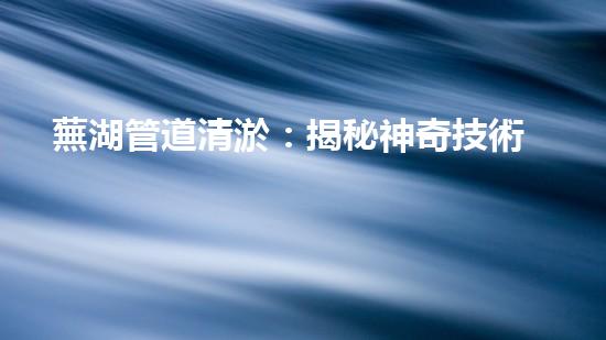 蕪湖管道清淤：揭秘神奇技術(shù)，化解城市下水道危機(jī)！